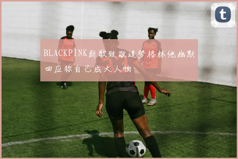 BLACKPINK新歌致敬追梦格林他幽默回应称自己成大人物