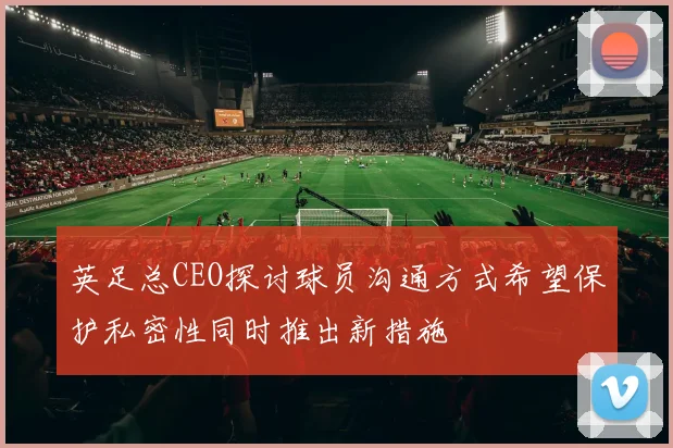 英足总CEO探讨球员沟通方式希望保护私密性同时推出新措施