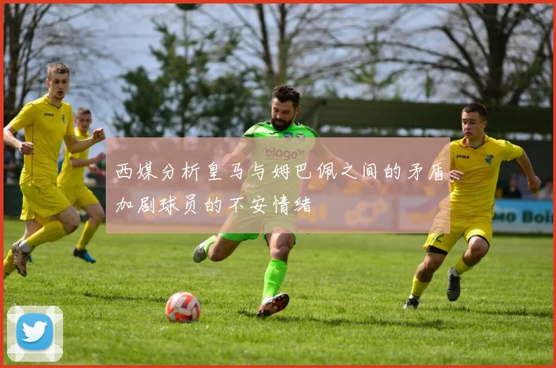 西媒分析皇马与姆巴佩之间的矛盾加剧球员的不安情绪