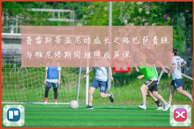 普雷斯蒂亚尼的成长之路巴萨青睐与维尼修斯同框照成屏保