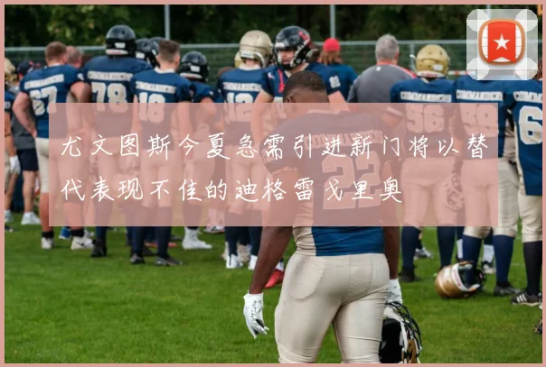 尤文图斯今夏急需引进新门将以替代表现不佳的迪格雷戈里奥