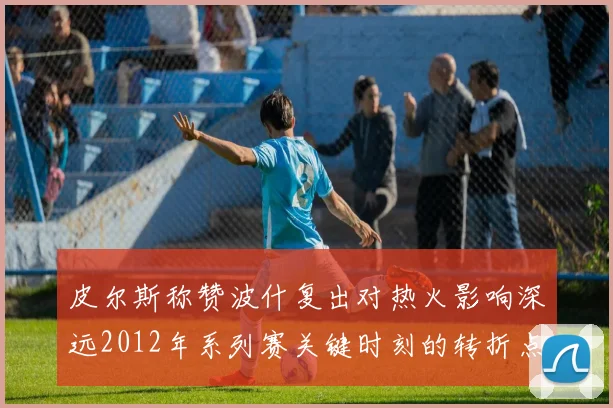 皮尔斯称赞波什复出对热火影响深远2012年系列赛关键时刻的转折点
