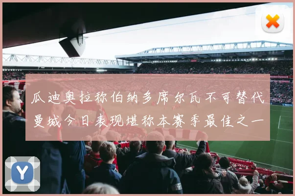 瓜迪奥拉称伯纳多席尔瓦不可替代曼城今日表现堪称本赛季最佳之一