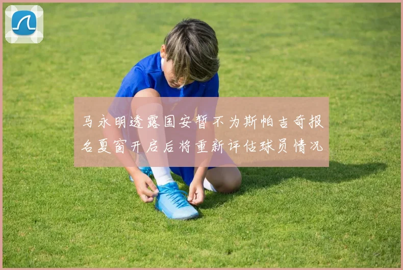 马永明透露国安暂不为斯帕吉奇报名夏窗开启后将重新评估球员情况