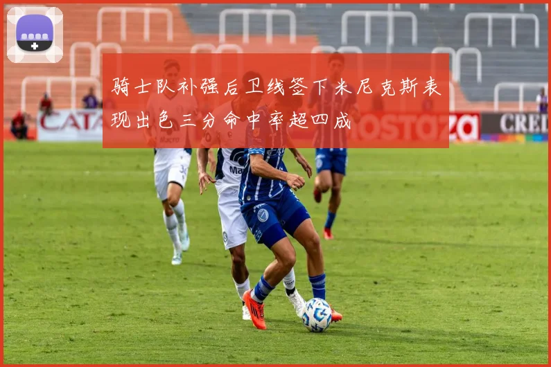 骑士队补强后卫线签下米尼克斯表现出色三分命中率超四成