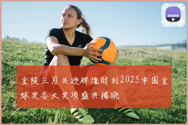 金陵三月共迎辉煌时刻2025中国金球奖各大奖项盛典揭晓