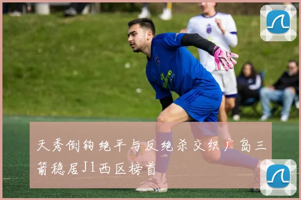 天秀倒钩绝平与反绝杀交织广岛三箭稳居J1西区榜首