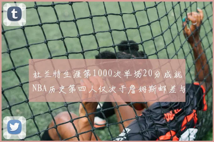 杜兰特生涯第1000次单场20分成就NBA历史第四人仅次于詹姆斯邮差与天勾