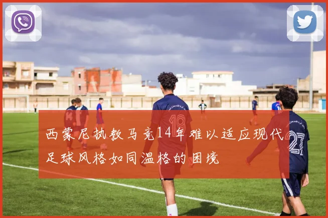 西蒙尼执教马竞14年难以适应现代足球风格如同温格的困境