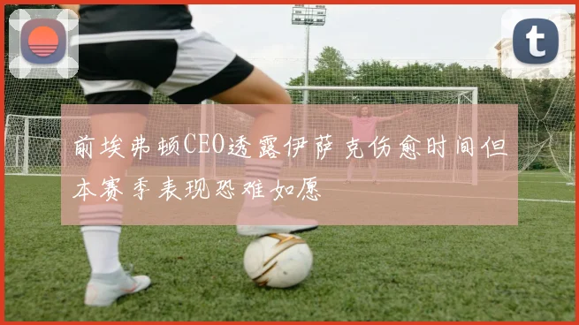 前埃弗顿CEO透露伊萨克伤愈时间但本赛季表现恐难如愿