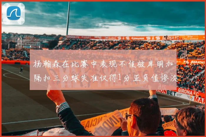 杨瀚森在比赛中表现不佳被库明加隔扣三分球失准仅得1分正负值惨淡11