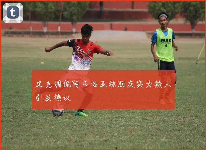 皮克调侃阿韦洛亚称朋友实为熟人引发热议