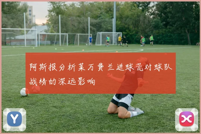 阿斯报分析莱万费兰进球荒对球队战绩的深远影响