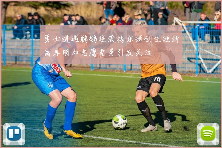 勇士遭遇鹈鹕逆袭梅尔顿创生涯新高库明加老鹰首秀引发关注